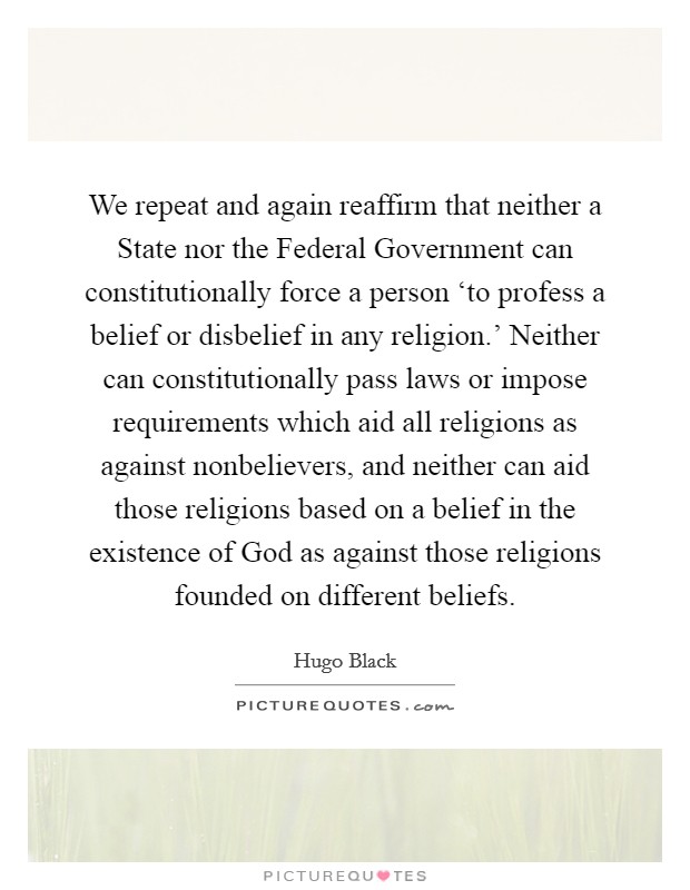 We repeat and again reaffirm that neither a State nor the Federal Government can constitutionally force a person ‘to profess a belief or disbelief in any religion.’ Neither can constitutionally pass laws or impose requirements which aid all religions as against nonbelievers, and neither can aid those religions based on a belief in the existence of God as against those religions founded on different beliefs Picture Quote #1