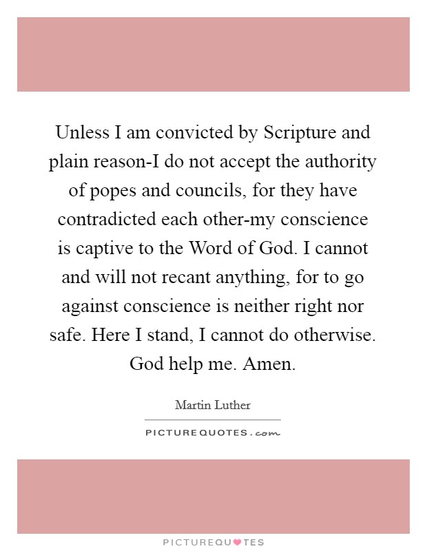 Unless I am convicted by Scripture and plain reason-I do not accept the authority of popes and councils, for they have contradicted each other-my conscience is captive to the Word of God. I cannot and will not recant anything, for to go against conscience is neither right nor safe. Here I stand, I cannot do otherwise. God help me. Amen Picture Quote #1