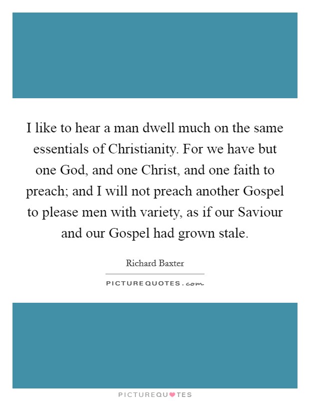 I like to hear a man dwell much on the same essentials of Christianity. For we have but one God, and one Christ, and one faith to preach; and I will not preach another Gospel to please men with variety, as if our Saviour and our Gospel had grown stale Picture Quote #1