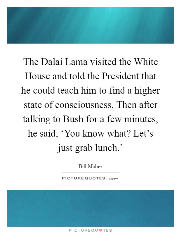 The Dalai Lama visited the White House and told the President that he could teach him to find a higher state of consciousness. Then after talking to Bush for a few minutes, he said, ‘You know what? Let’s just grab lunch.’ Picture Quote #1