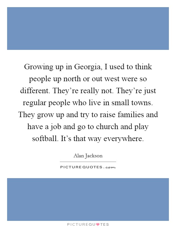 Growing up in Georgia, I used to think people up north or out west were so different. They're really not. They're just regular people who live in small towns. They grow up and try to raise families and have a job and go to church and play softball. It's that way everywhere Picture Quote #1