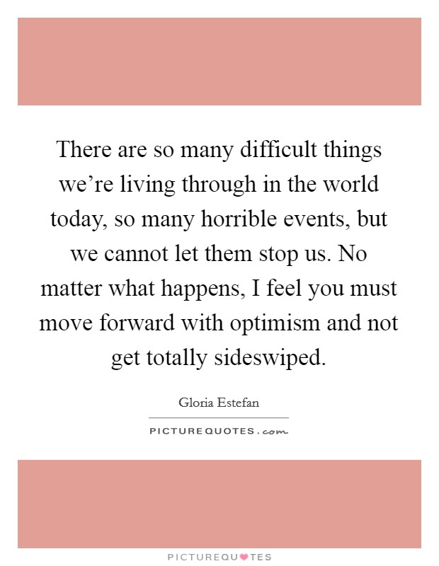There are so many difficult things we’re living through in the world today, so many horrible events, but we cannot let them stop us. No matter what happens, I feel you must move forward with optimism and not get totally sideswiped Picture Quote #1