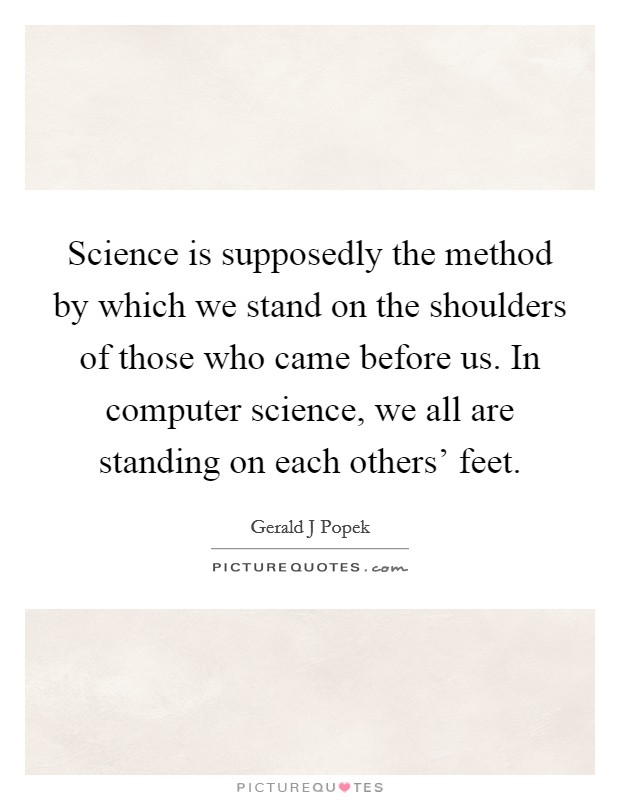 Science is supposedly the method by which we stand on the shoulders of those who came before us. In computer science, we all are standing on each others’ feet Picture Quote #1