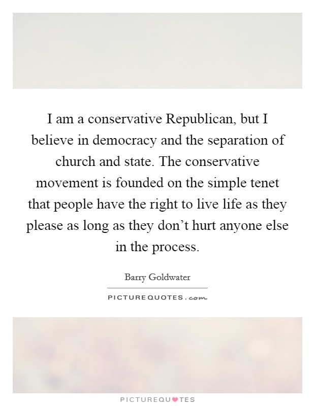 I am a conservative Republican, but I believe in democracy and the separation of church and state. The conservative movement is founded on the simple tenet that people have the right to live life as they please as long as they don’t hurt anyone else in the process Picture Quote #1