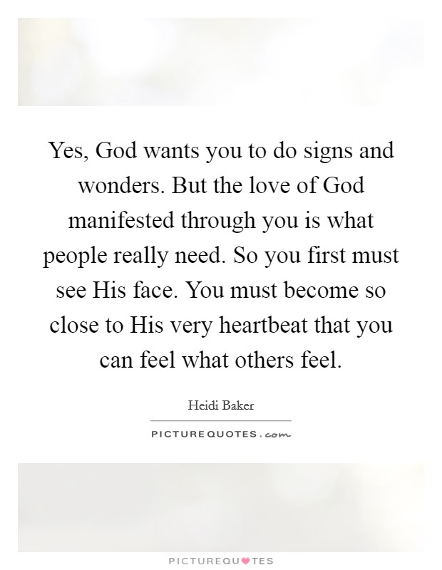 Yes, God wants you to do signs and wonders. But the love of God manifested through you is what people really need. So you first must see His face. You must become so close to His very heartbeat that you can feel what others feel Picture Quote #1