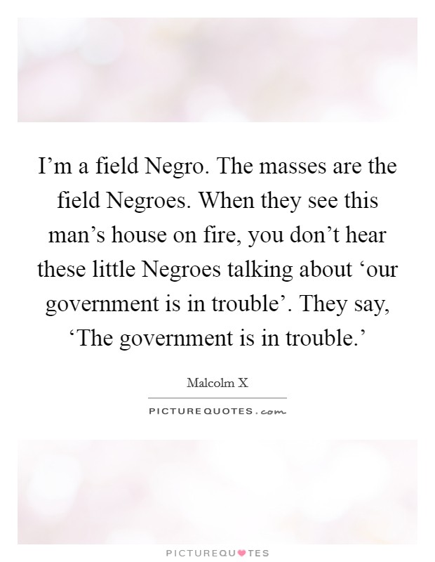 I’m a field Negro. The masses are the field Negroes. When they see this man’s house on fire, you don’t hear these little Negroes talking about ‘our government is in trouble’. They say, ‘The government is in trouble.’ Picture Quote #1