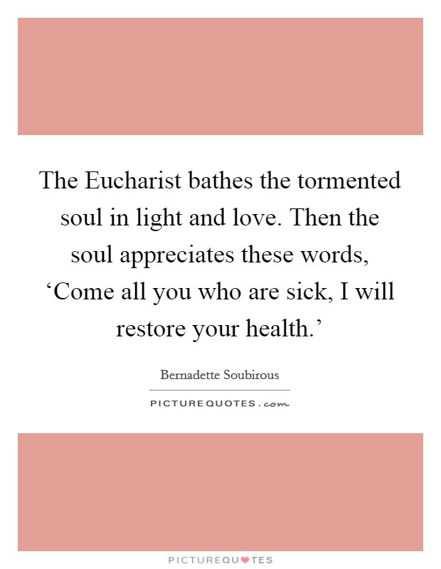 The Eucharist bathes the tormented soul in light and love. Then the soul appreciates these words, ‘Come all you who are sick, I will restore your health.’ Picture Quote #1