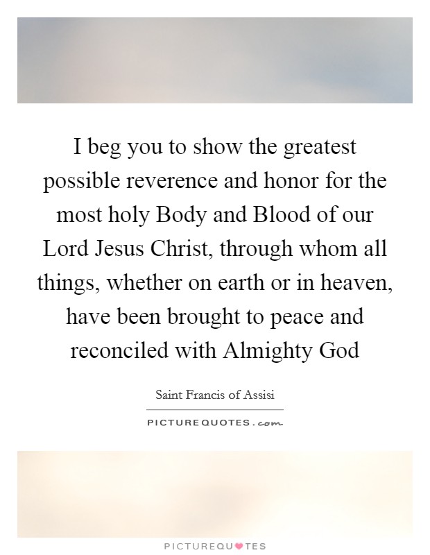 I beg you to show the greatest possible reverence and honor for the most holy Body and Blood of our Lord Jesus Christ, through whom all things, whether on earth or in heaven, have been brought to peace and reconciled with Almighty God Picture Quote #1