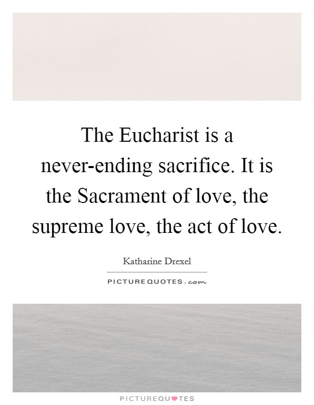 The Eucharist is a never-ending sacrifice. It is the Sacrament of love, the supreme love, the act of love Picture Quote #1