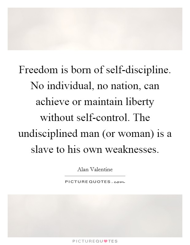 Freedom is born of self-discipline. No individual, no nation, can achieve or maintain liberty without self-control. The undisciplined man (or woman) is a slave to his own weaknesses Picture Quote #1