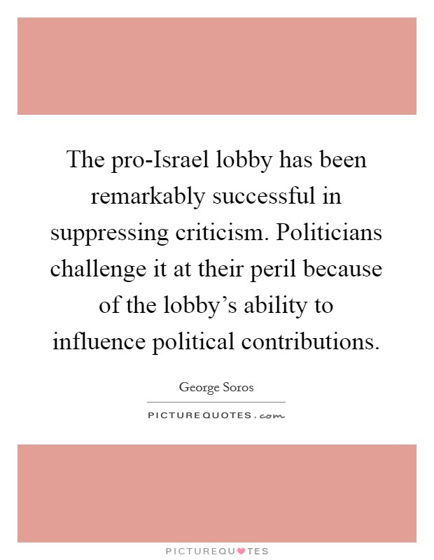 The pro-Israel lobby has been remarkably successful in suppressing criticism. Politicians challenge it at their peril because of the lobby’s ability to influence political contributions Picture Quote #1