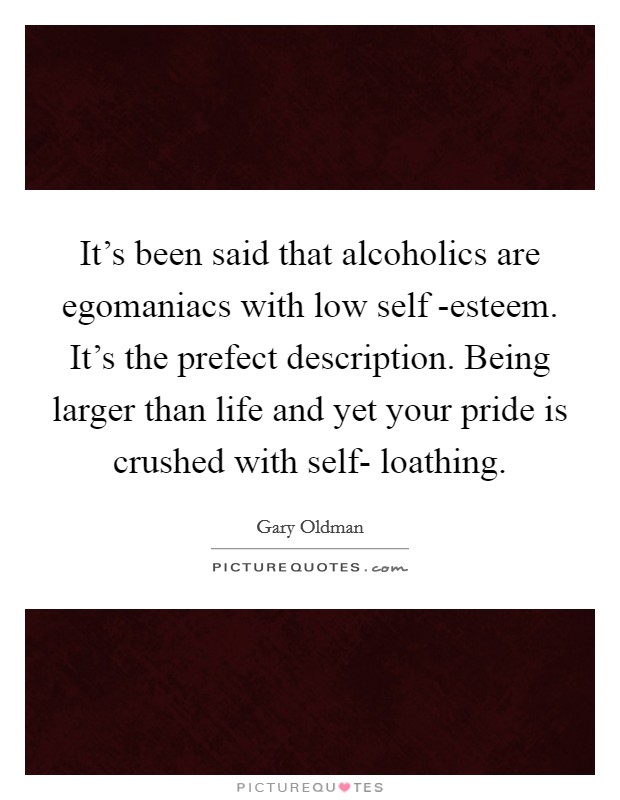 It’s been said that alcoholics are egomaniacs with low self -esteem. It’s the prefect description. Being larger than life and yet your pride is crushed with self- loathing Picture Quote #1