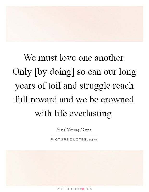 We must love one another. Only [by doing] so can our long years of toil and struggle reach full reward and we be crowned with life everlasting Picture Quote #1