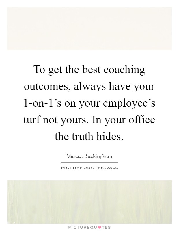 To get the best coaching outcomes, always have your 1-on-1’s on your employee’s turf not yours. In your office the truth hides Picture Quote #1