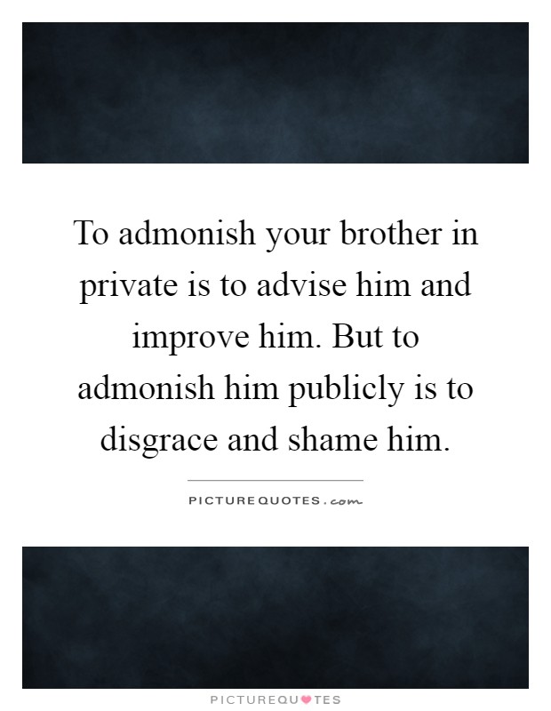To admonish your brother in private is to advise him and improve him. But to admonish him publicly is to disgrace and shame him Picture Quote #1