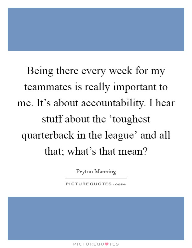 Being there every week for my teammates is really important to me. It’s about accountability. I hear stuff about the ‘toughest quarterback in the league’ and all that; what’s that mean? Picture Quote #1