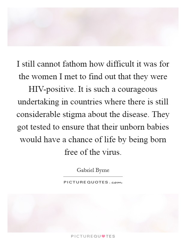 I still cannot fathom how difficult it was for the women I met to find out that they were HIV-positive. It is such a courageous undertaking in countries where there is still considerable stigma about the disease. They got tested to ensure that their unborn babies would have a chance of life by being born free of the virus Picture Quote #1