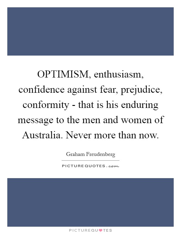 OPTIMISM, enthusiasm, confidence against fear, prejudice, conformity - that is his enduring message to the men and women of Australia. Never more than now Picture Quote #1