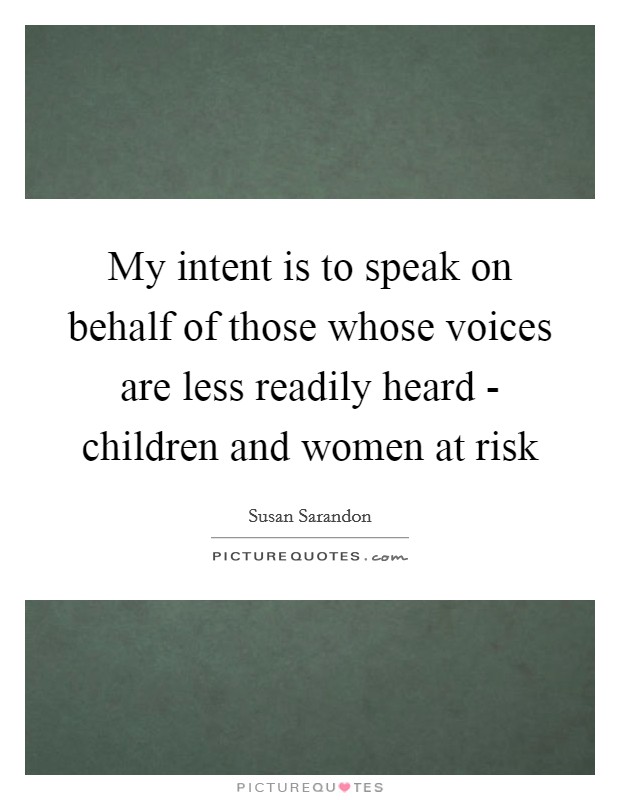 My intent is to speak on behalf of those whose voices are less readily heard - children and women at risk Picture Quote #1