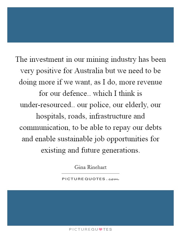 The investment in our mining industry has been very positive for Australia but we need to be doing more if we want, as I do, more revenue for our defence.. which I think is under-resourced.. our police, our elderly, our hospitals, roads, infrastructure and communication, to be able to repay our debts and enable sustainable job opportunities for existing and future generations Picture Quote #1