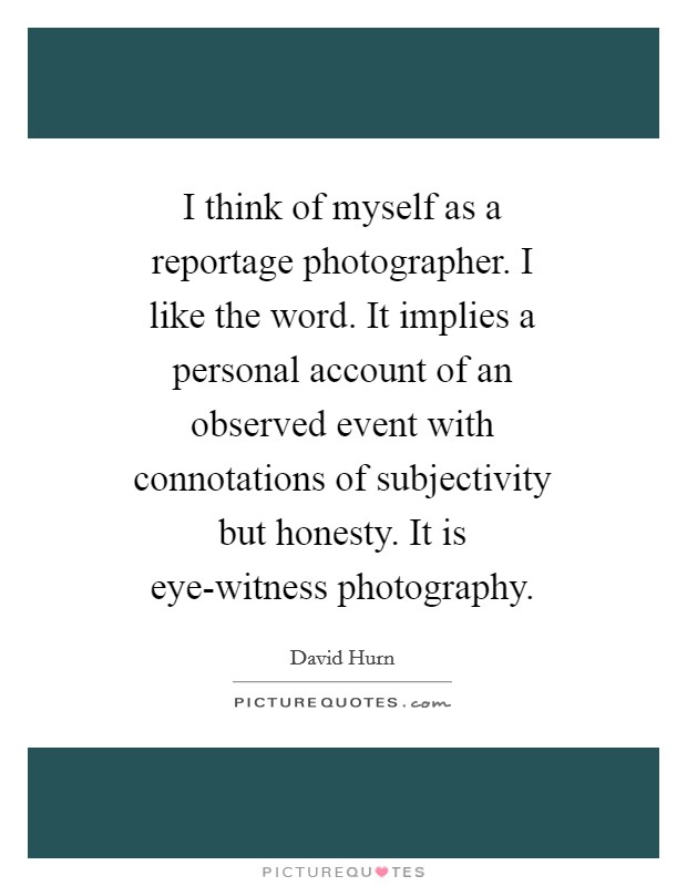 I think of myself as a reportage photographer. I like the word. It implies a personal account of an observed event with connotations of subjectivity but honesty. It is eye-witness photography Picture Quote #1