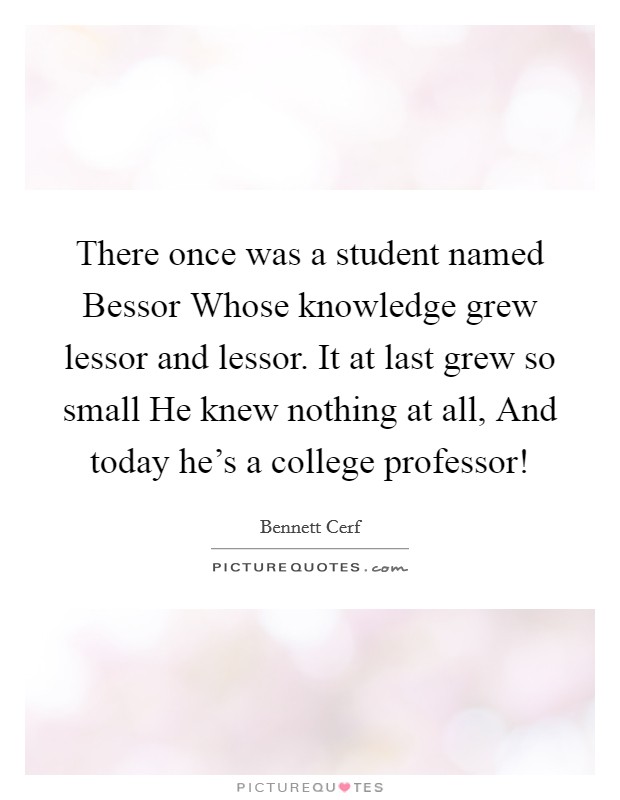 There once was a student named Bessor Whose knowledge grew lessor and lessor. It at last grew so small He knew nothing at all, And today he’s a college professor! Picture Quote #1