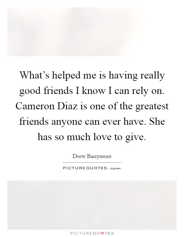 What’s helped me is having really good friends I know I can rely on. Cameron Diaz is one of the greatest friends anyone can ever have. She has so much love to give Picture Quote #1