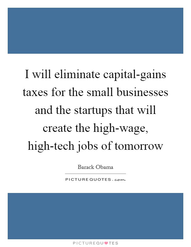 I will eliminate capital-gains taxes for the small businesses and the startups that will create the high-wage, high-tech jobs of tomorrow Picture Quote #1