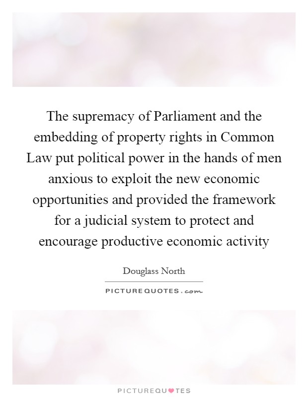 The supremacy of Parliament and the embedding of property rights in Common Law put political power in the hands of men anxious to exploit the new economic opportunities and provided the framework for a judicial system to protect and encourage productive economic activity Picture Quote #1