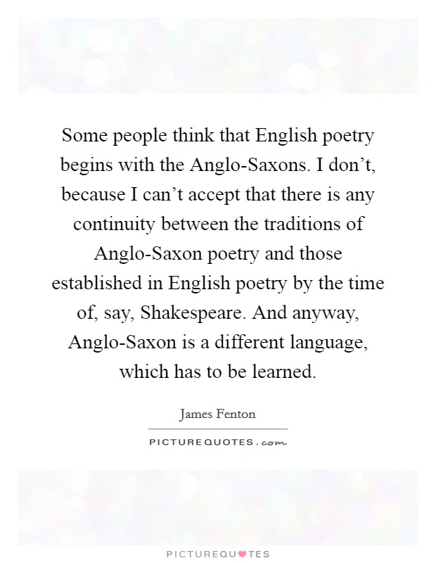 Some people think that English poetry begins with the Anglo-Saxons. I don’t, because I can’t accept that there is any continuity between the traditions of Anglo-Saxon poetry and those established in English poetry by the time of, say, Shakespeare. And anyway, Anglo-Saxon is a different language, which has to be learned Picture Quote #1