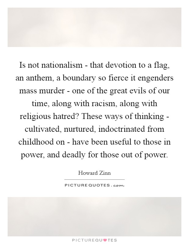 Is not nationalism - that devotion to a flag, an anthem, a boundary so fierce it engenders mass murder - one of the great evils of our time, along with racism, along with religious hatred? These ways of thinking - cultivated, nurtured, indoctrinated from childhood on - have been useful to those in power, and deadly for those out of power Picture Quote #1
