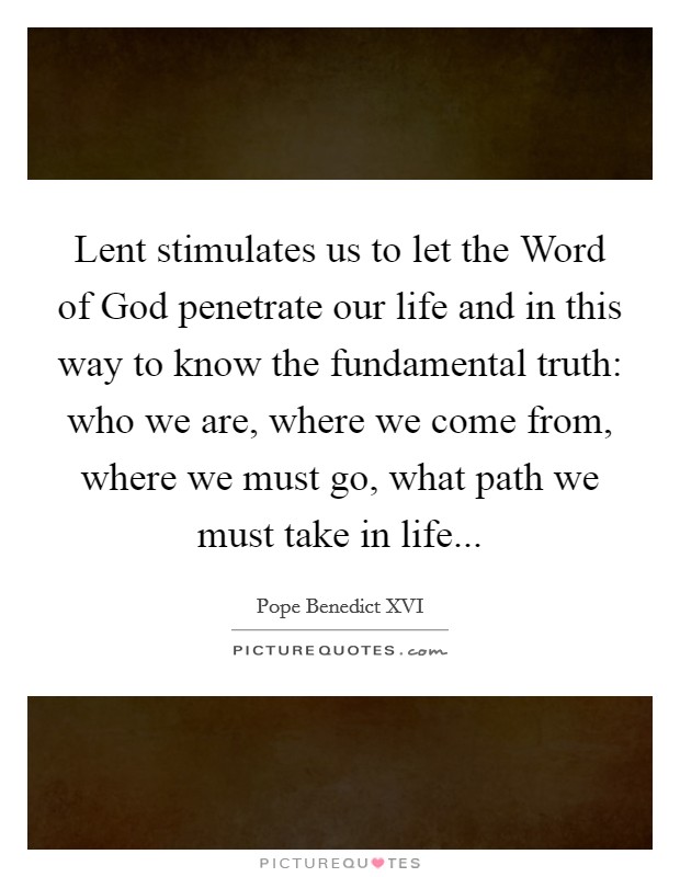 Lent stimulates us to let the Word of God penetrate our life and in this way to know the fundamental truth: who we are, where we come from, where we must go, what path we must take in life Picture Quote #1
