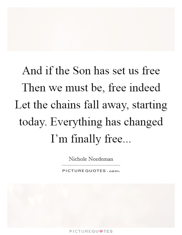 And if the Son has set us free Then we must be, free indeed Let the chains fall away, starting today. Everything has changed I’m finally free Picture Quote #1