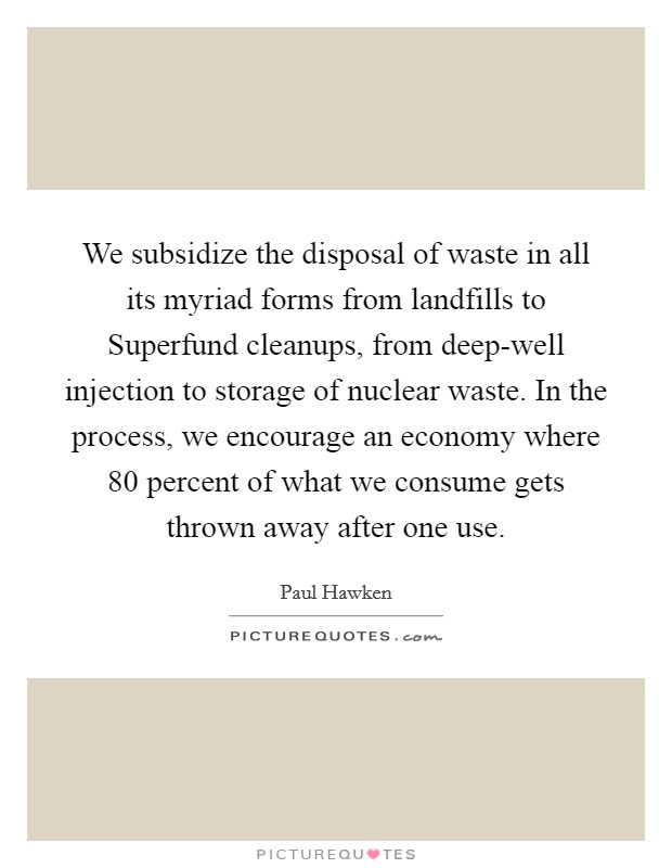 We subsidize the disposal of waste in all its myriad forms from landfills to Superfund cleanups, from deep-well injection to storage of nuclear waste. In the process, we encourage an economy where 80 percent of what we consume gets thrown away after one use Picture Quote #1