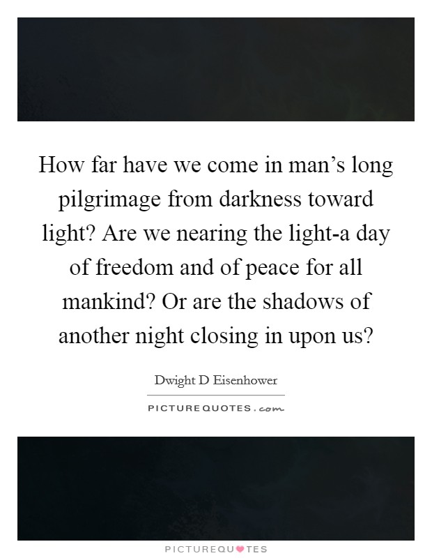 How far have we come in man’s long pilgrimage from darkness toward light? Are we nearing the light-a day of freedom and of peace for all mankind? Or are the shadows of another night closing in upon us? Picture Quote #1