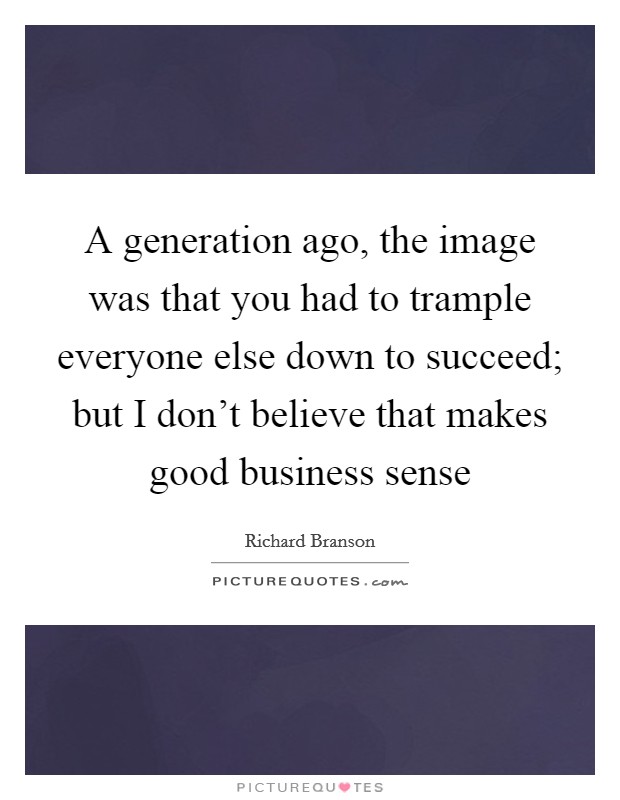 A generation ago, the image was that you had to trample everyone else down to succeed; but I don’t believe that makes good business sense Picture Quote #1