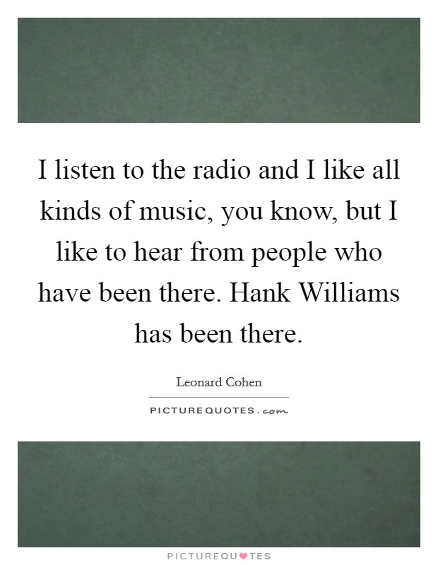 I listen to the radio and I like all kinds of music, you know, but I like to hear from people who have been there. Hank Williams has been there Picture Quote #1