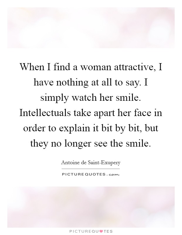 When I find a woman attractive, I have nothing at all to say. I simply watch her smile. Intellectuals take apart her face in order to explain it bit by bit, but they no longer see the smile Picture Quote #1