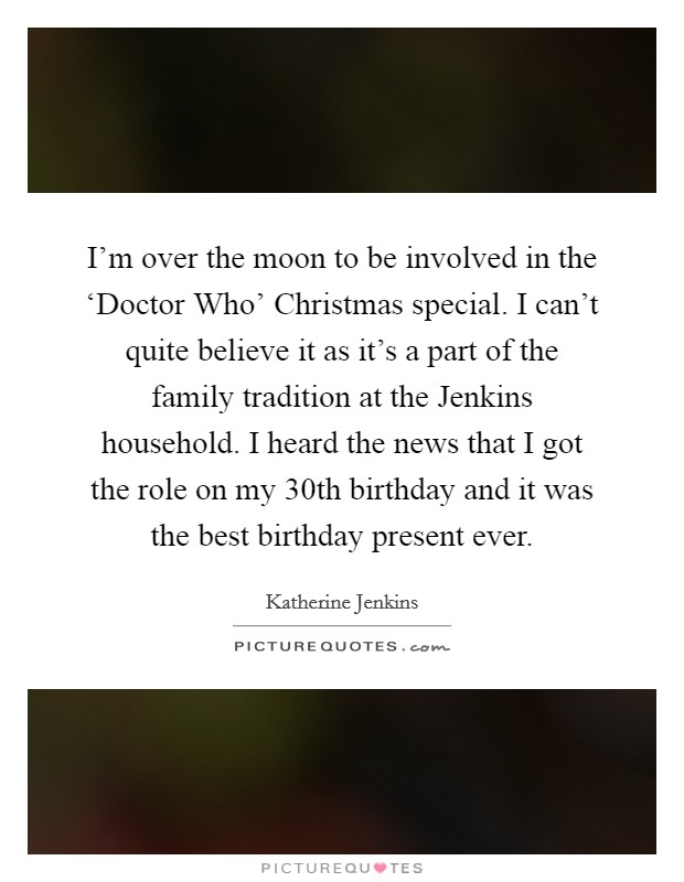 I’m over the moon to be involved in the ‘Doctor Who’ Christmas special. I can’t quite believe it as it’s a part of the family tradition at the Jenkins household. I heard the news that I got the role on my 30th birthday and it was the best birthday present ever Picture Quote #1