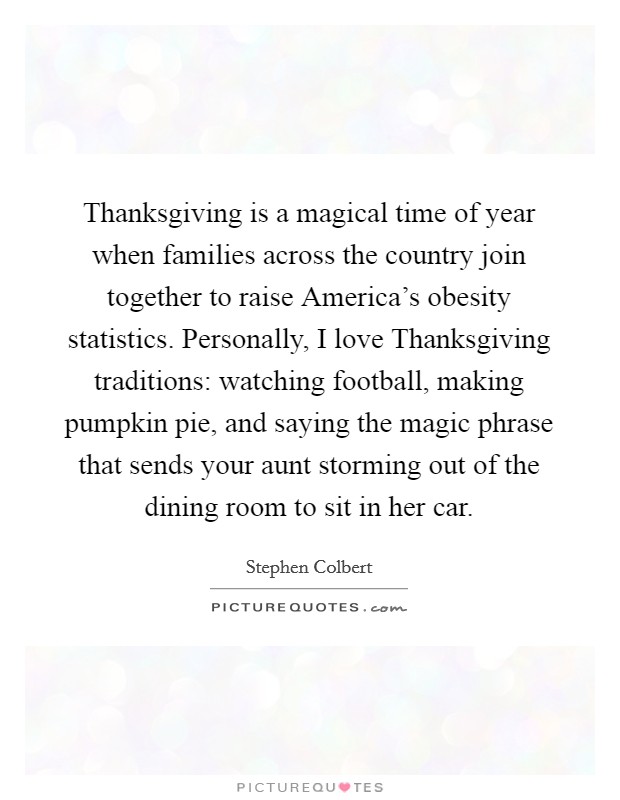 Thanksgiving is a magical time of year when families across the country join together to raise America’s obesity statistics. Personally, I love Thanksgiving traditions: watching football, making pumpkin pie, and saying the magic phrase that sends your aunt storming out of the dining room to sit in her car Picture Quote #1