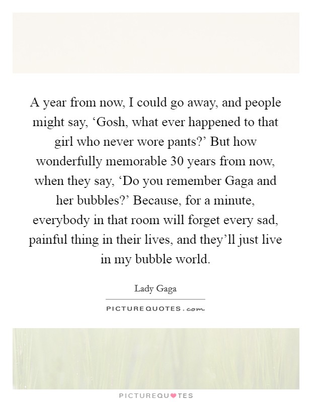 A year from now, I could go away, and people might say, ‘Gosh, what ever happened to that girl who never wore pants?’ But how wonderfully memorable 30 years from now, when they say, ‘Do you remember Gaga and her bubbles?’ Because, for a minute, everybody in that room will forget every sad, painful thing in their lives, and they’ll just live in my bubble world Picture Quote #1