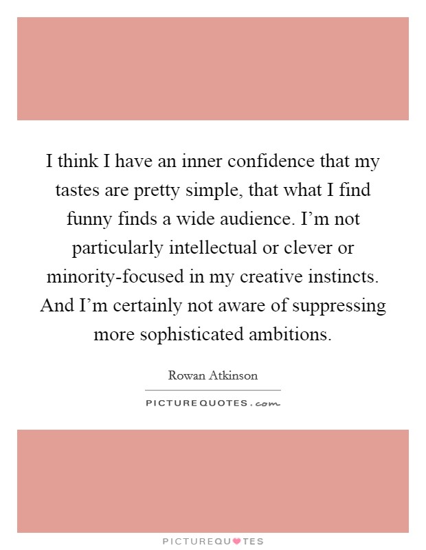 I think I have an inner confidence that my tastes are pretty simple, that what I find funny finds a wide audience. I'm not particularly intellectual or clever or minority-focused in my creative instincts. And I'm certainly not aware of suppressing more sophisticated ambitions Picture Quote #1