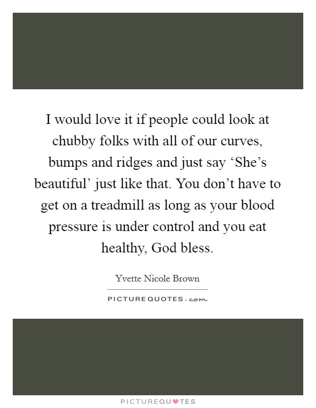 I would love it if people could look at chubby folks with all of our curves, bumps and ridges and just say ‘She’s beautiful’ just like that. You don’t have to get on a treadmill as long as your blood pressure is under control and you eat healthy, God bless Picture Quote #1