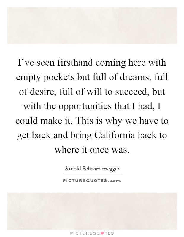 I’ve seen firsthand coming here with empty pockets but full of dreams, full of desire, full of will to succeed, but with the opportunities that I had, I could make it. This is why we have to get back and bring California back to where it once was Picture Quote #1
