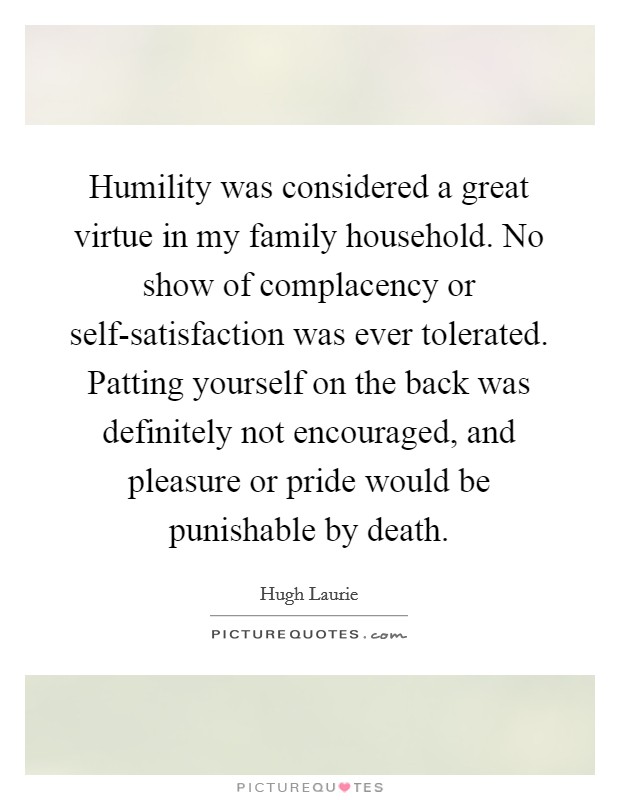 Humility was considered a great virtue in my family household. No show of complacency or self-satisfaction was ever tolerated. Patting yourself on the back was definitely not encouraged, and pleasure or pride would be punishable by death Picture Quote #1