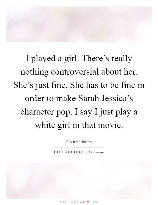 I played a girl. There’s really nothing controversial about her. She’s just fine. She has to be fine in order to make Sarah Jessica’s character pop, I say I just play a white girl in that movie Picture Quote #1