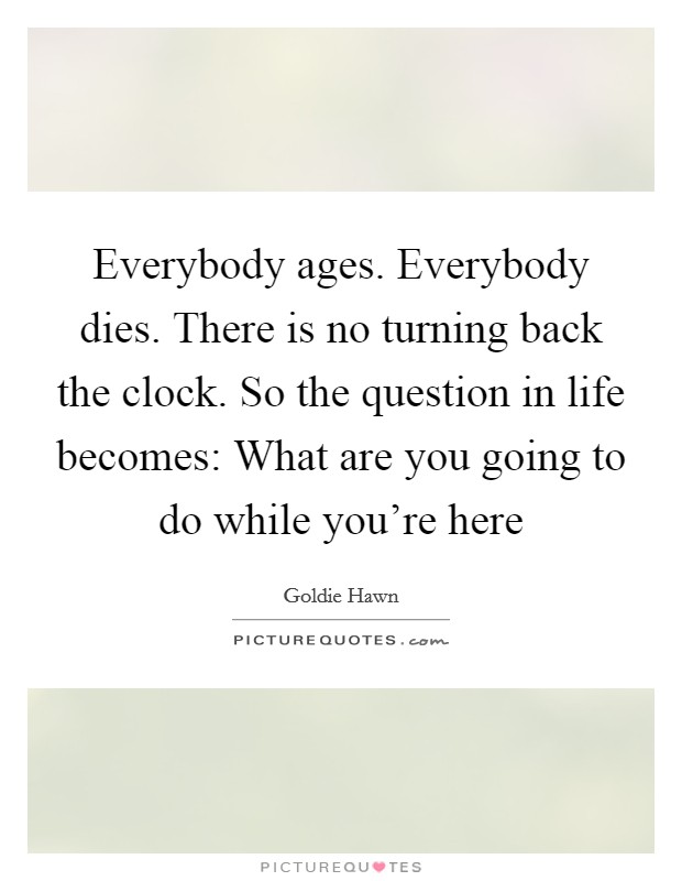 Everybody ages. Everybody dies. There is no turning back the clock. So the question in life becomes: What are you going to do while you’re here Picture Quote #1