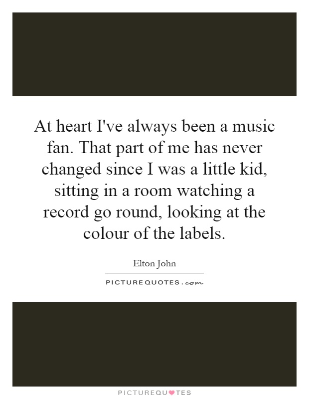 At heart I've always been a music fan. That part of me has never changed since I was a little kid, sitting in a room watching a record go round, looking at the colour of the labels Picture Quote #1