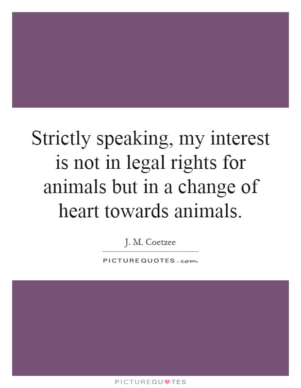 Strictly speaking, my interest is not in legal rights for animals but in a change of heart towards animals Picture Quote #1