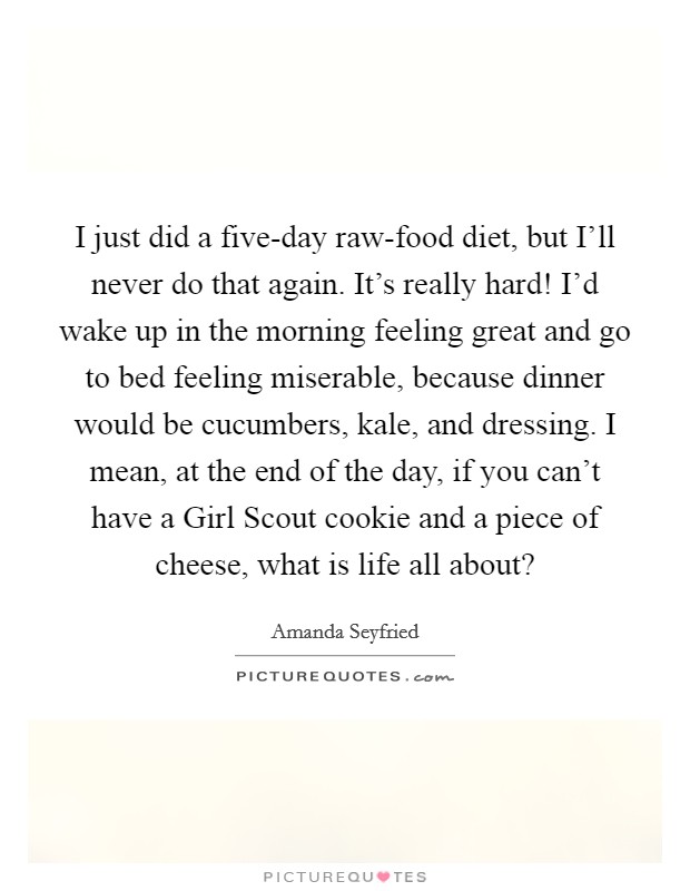 I just did a five-day raw-food diet, but I’ll never do that again. It’s really hard! I’d wake up in the morning feeling great and go to bed feeling miserable, because dinner would be cucumbers, kale, and dressing. I mean, at the end of the day, if you can’t have a Girl Scout cookie and a piece of cheese, what is life all about? Picture Quote #1